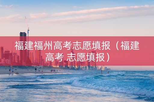 福建福州高考志愿填报（福建高考 志愿填报）