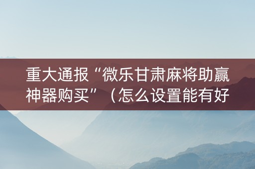 重大通报“微乐甘肃麻将助赢神器购买”（怎么设置能有好牌)