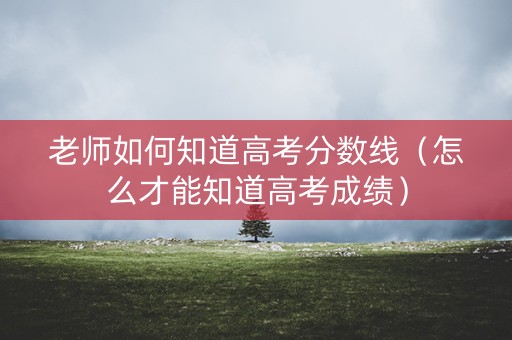 老师如何知道高考分数线（怎么才能知道高考成绩）