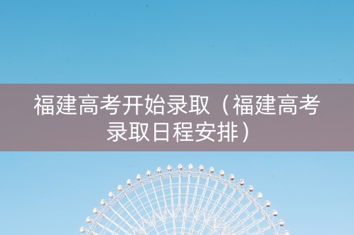 福建高考开始录取（福建高考录取日程安排）