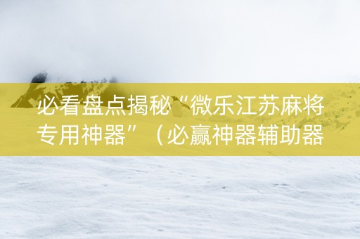 必看盘点揭秘“微乐江苏麻将专用神器”（必赢神器辅助器)