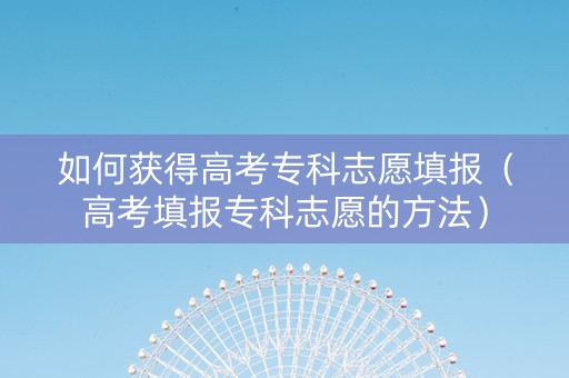 如何获得高考专科志愿填报（高考填报专科志愿的方法）