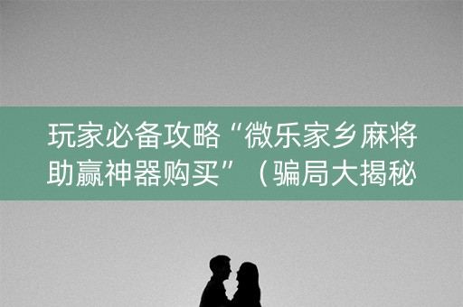 玩家必备攻略“微乐家乡麻将助赢神器购买”（骗局大揭秘)