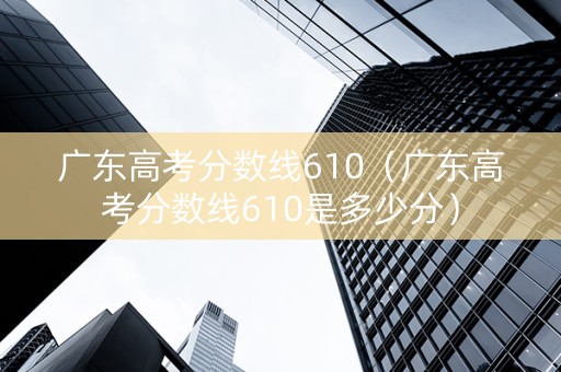 广东高考分数线610（广东高考分数线610是多少分）