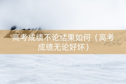 高考成绩不论结果如何（高考成绩无论好坏）