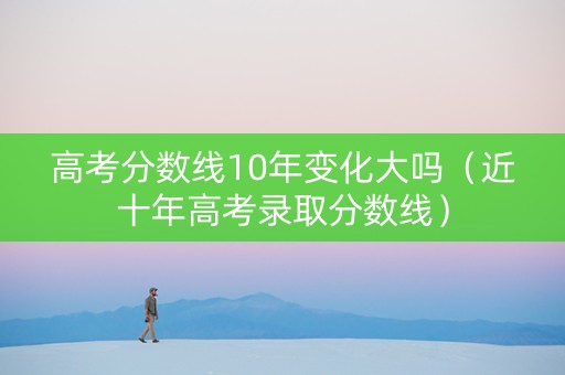 高考分数线10年变化大吗（近十年高考录取分数线）