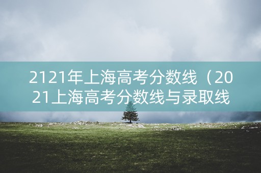 2121年上海高考分数线（2021上海高考分数线与录取线）