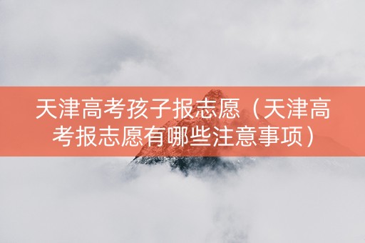 天津高考孩子报志愿（天津高考报志愿有哪些注意事项）