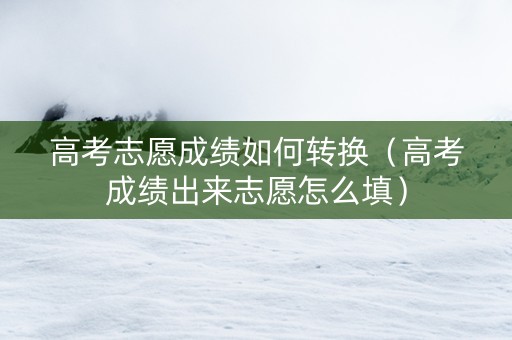 高考志愿成绩如何转换（高考成绩出来志愿怎么填）