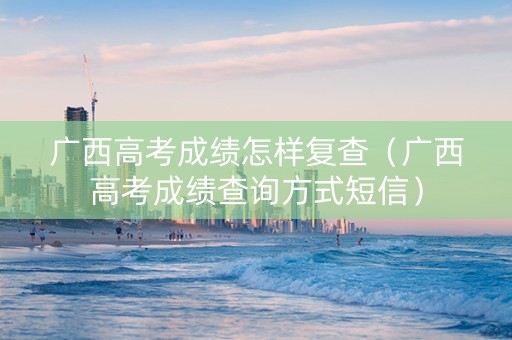 广西高考成绩怎样复查（广西高考成绩查询方式短信）