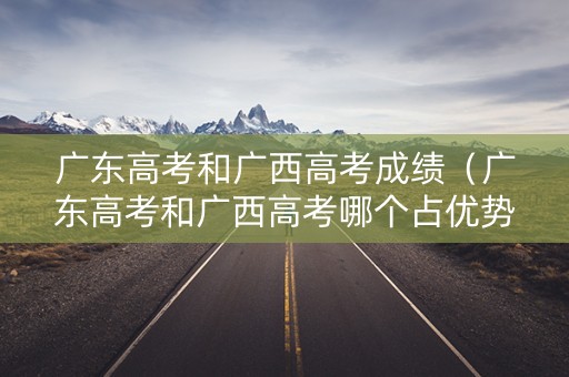 广东高考和广西高考成绩（广东高考和广西高考哪个占优势）