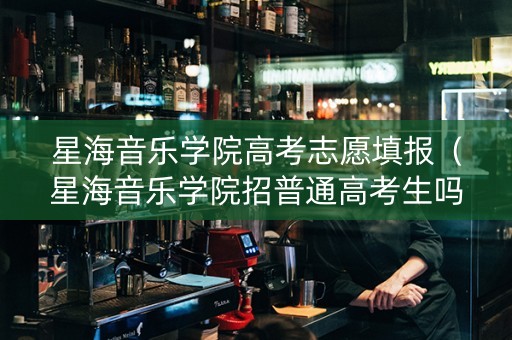 星海音乐学院高考志愿填报（星海音乐学院招普通高考生吗）