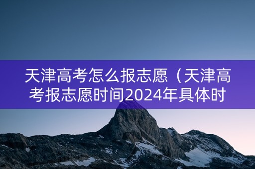 天津高考怎么报志愿（天津高考报志愿时间2024年具体时间）