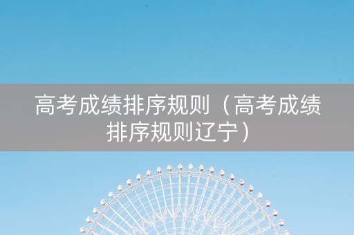 高考成绩排序规则（高考成绩排序规则辽宁）