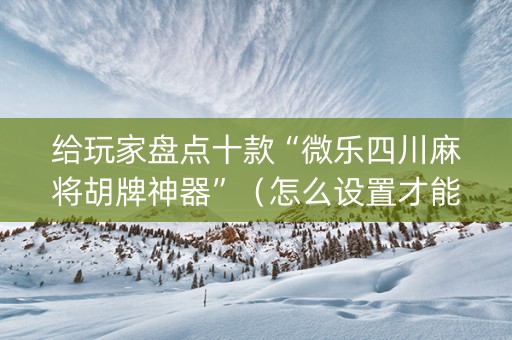 给玩家盘点十款“微乐四川麻将胡牌神器”（怎么设置才能赢)