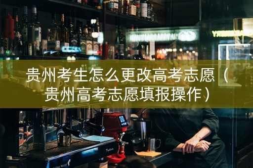 贵州考生怎么更改高考志愿（贵州高考志愿填报操作）