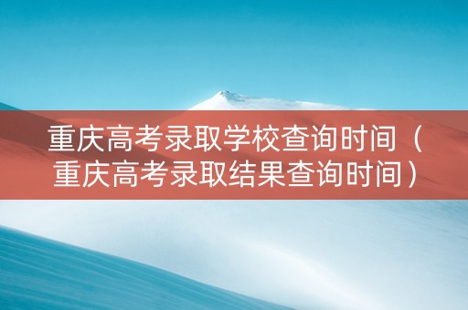 重庆高考录取学校查询时间（重庆高考录取结果查询时间）