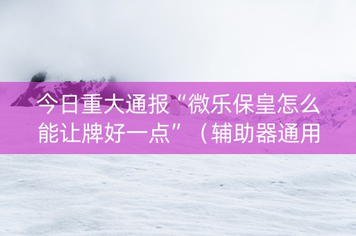 今日重大通报“微乐保皇怎么能让牌好一点”（辅助器通用版)