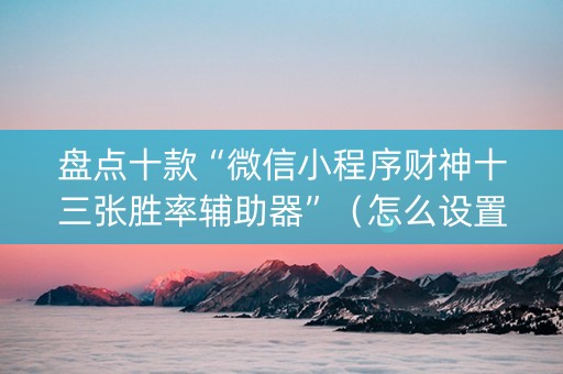 盘点十款“微信小程序财神十三张胜率辅助器”（怎么设置能有好牌)