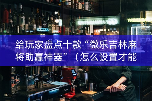 给玩家盘点十款“微乐吉林麻将助赢神器”（怎么设置才能赢)