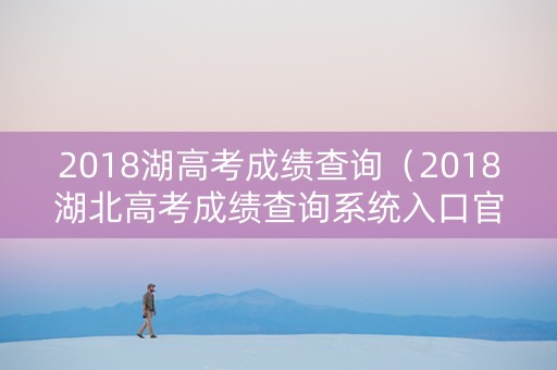 2018湖高考成绩查询（2018湖北高考成绩查询系统入口官网）