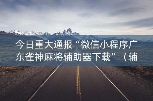 今日重大通报“微信小程序广东雀神麻将辅助器下载”（辅助器下载)