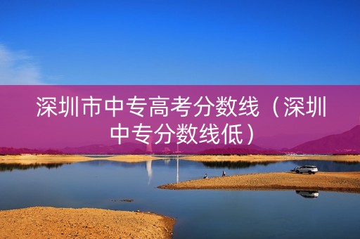 深圳市中专高考分数线（深圳中专分数线低）