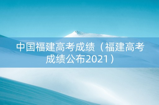 中国福建高考成绩（福建高考成绩公布2021）