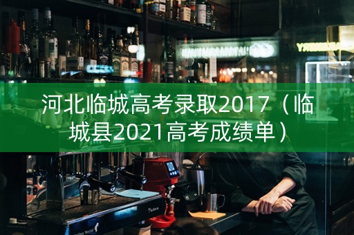 河北临城高考录取2017（临城县2021高考成绩单）