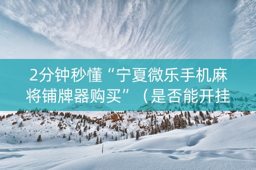 2分钟秒懂“宁夏微乐手机麻将铺牌器购买”（是否能开挂)