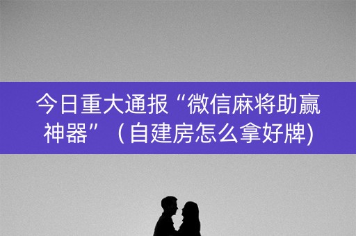 今日重大通报“微信麻将助赢神器”（自建房怎么拿好牌)