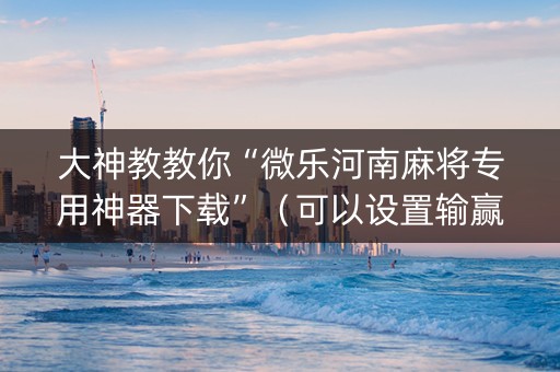 大神教教你“微乐河南麻将专用神器下载”（可以设置输赢吗)