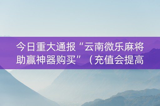 今日重大通报“云南微乐麻将助赢神器购买”（充值会提高胜率么)