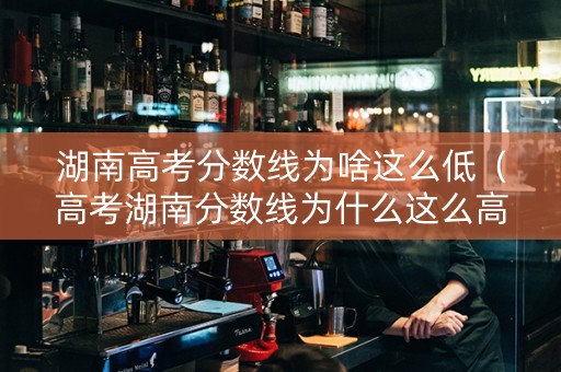 湖南高考分数线为啥这么低（高考湖南分数线为什么这么高）