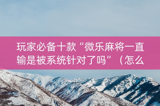 玩家必备十款“微乐麻将一直输是被系统针对了吗”（怎么让系统给自己好牌)