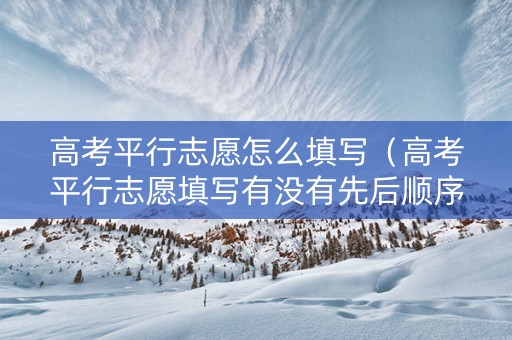 高考平行志愿怎么填写（高考平行志愿填写有没有先后顺序关系）