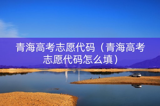 青海高考志愿代码（青海高考志愿代码怎么填）