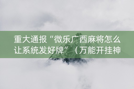 重大通报“微乐广西麻将怎么让系统发好牌”（万能开挂神器)