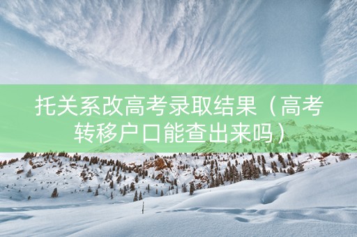 托关系改高考录取结果（高考转移户口能查出来吗）