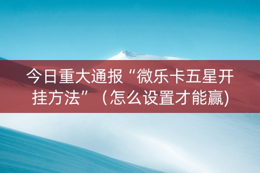 今日重大通报“微乐卡五星开挂方法”（怎么设置才能赢)