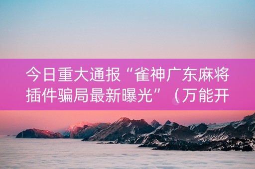 今日重大通报“雀神广东麻将插件骗局最新曝光”（万能开挂神器)
