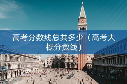 高考分数线总共多少（高考大概分数线）
