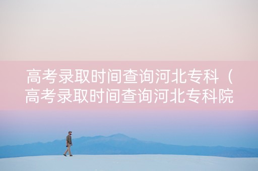 高考录取时间查询河北专科（高考录取时间查询河北专科院校）