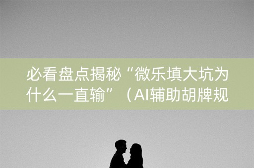 必看盘点揭秘“微乐填大坑为什么一直输”（AI辅助胡牌规则)