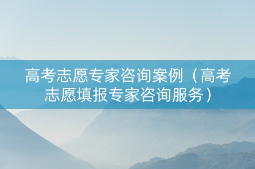 高考志愿专家咨询案例（高考志愿填报专家咨询服务）