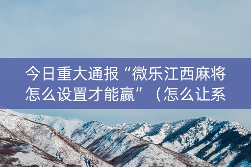 今日重大通报“微乐江西麻将怎么设置才能赢”（怎么让系统给你发好牌)