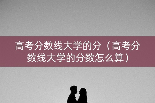 高考分数线大学的分（高考分数线大学的分数怎么算）