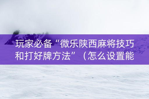 玩家必备“微乐陕西麻将技巧和打好牌方法”（怎么设置能有好牌)