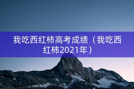 我吃西红柿高考成绩（我吃西红柿2021年）