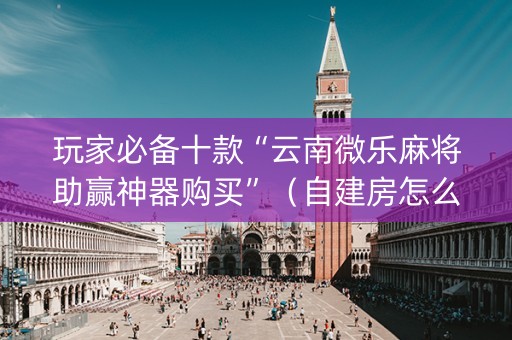 玩家必备十款“云南微乐麻将助赢神器购买”（自建房怎么赢)